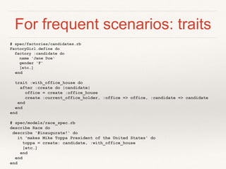 For frequent scenarios: traits 
# spec/factories/candidates.rb 
FactoryGirl.define do 
factory :candidate do 
name 'Jane Doe' 
gender 'F' 
[etc…] 
end 
trait :with_office_house do 
after :create do |candidate| 
office = create :office_house 
create :current_office_holder, :office => office, :candidate => candidate 
end 
end 
end 
# spec/models/race_spec.rb 
describe Race do 
describe '#inaugurate!' do 
it 'makes Mike Toppa President of the United States' do 
toppa = create: candidate, :with_office_house 
[etc…] 
end 
end 
end 
 