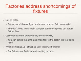 Factories address shortcomings of 
fixtures 
❖ Not as brittle 
❖ Factory won’t break if you add a new required field to a model 
❖ You don’t need to maintain complex scenarios spread out across 
fixture files 
❖ Lessened external dependency, more flexibility 
❖ You can define the attributes important to the test in the test code 
itself 
❖ When using build_stubbed your tests will be faster 
❖ But fixtures are faster when inserting records 
