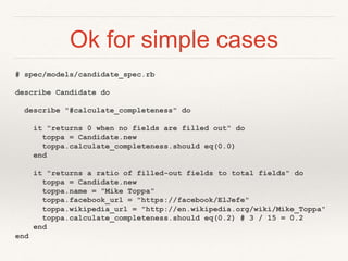 Ok for simple cases 
# spec/models/candidate_spec.rb 
describe Candidate do 
describe "#calculate_completeness" do 
it "returns 0 when no fields are filled out" do 
toppa = Candidate.new 
toppa.calculate_completeness.should eq(0.0) 
end 
it "returns a ratio of filled-out fields to total fields" do 
toppa = Candidate.new 
toppa.name = "Mike Toppa" 
toppa.facebook_url = "https://facebook/ElJefe" 
toppa.wikipedia_url = "http://en.wikipedia.org/wiki/Mike_Toppa" 
toppa.calculate_completeness.should eq(0.2) # 3 / 15 = 0.2 
end 
end 
 