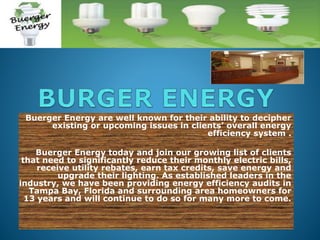Buerger Energy are well known for their ability to decipher
existing or upcoming issues in clients’ overall energy
efficiency system .
Buerger Energy today and join our growing list of clients
that need to significantly reduce their monthly electric bills,
receive utility rebates, earn tax credits, save energy and
upgrade their lighting. As established leaders in the
industry, we have been providing energy efficiency audits in
Tampa Bay, Florida and surrounding area homeowners for
13 years and will continue to do so for many more to come.

 