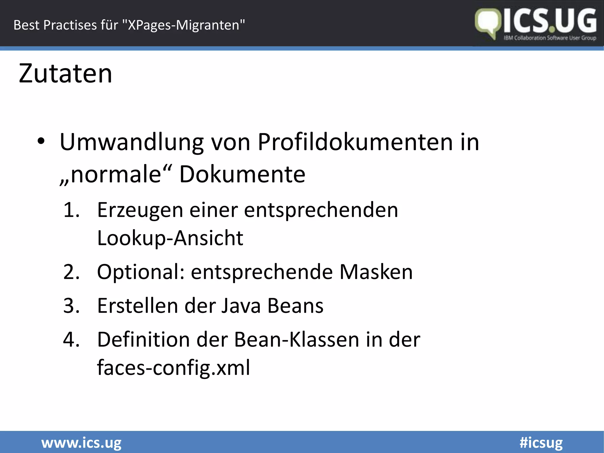 www.ics.ug #icsug
Best Practises für "XPages-Migranten"
• Umwandlung von Profildokumenten in
„normale“ Dokumente
1. Erzeugen einer entsprechenden
Lookup-Ansicht
2. Optional: entsprechende Masken
3. Erstellen der Java Beans
4. Definition der Bean-Klassen in der
faces-config.xml
Zutaten
 