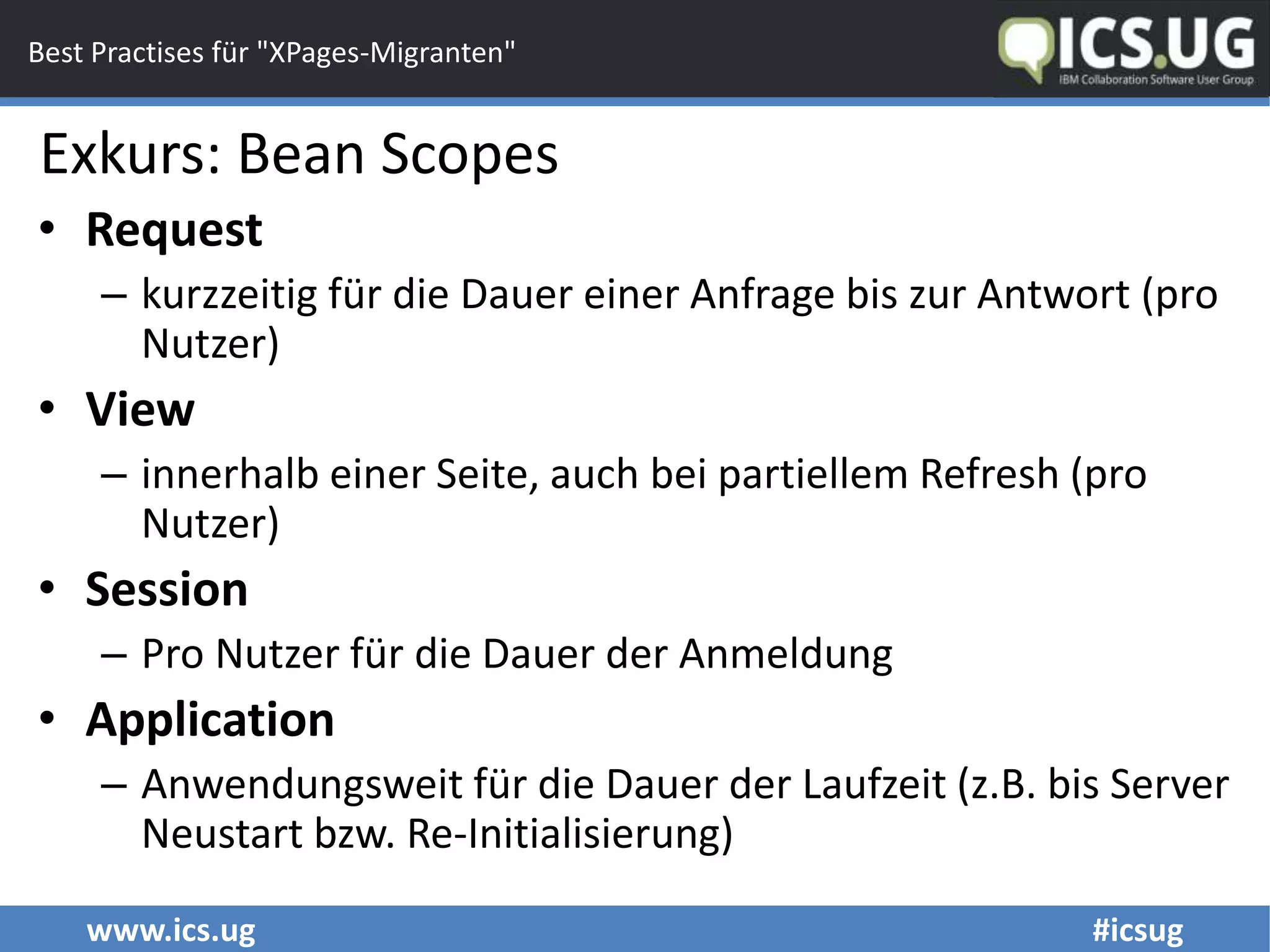 www.ics.ug #icsug
Best Practises für "XPages-Migranten"
• Request
– kurzzeitig für die Dauer einer Anfrage bis zur Antwort (pro
Nutzer)
• View
– innerhalb einer Seite, auch bei partiellem Refresh (pro
Nutzer)
• Session
– Pro Nutzer für die Dauer der Anmeldung
• Application
– Anwendungsweit für die Dauer der Laufzeit (z.B. bis Server
Neustart bzw. Re-Initialisierung)
Exkurs: Bean Scopes
 