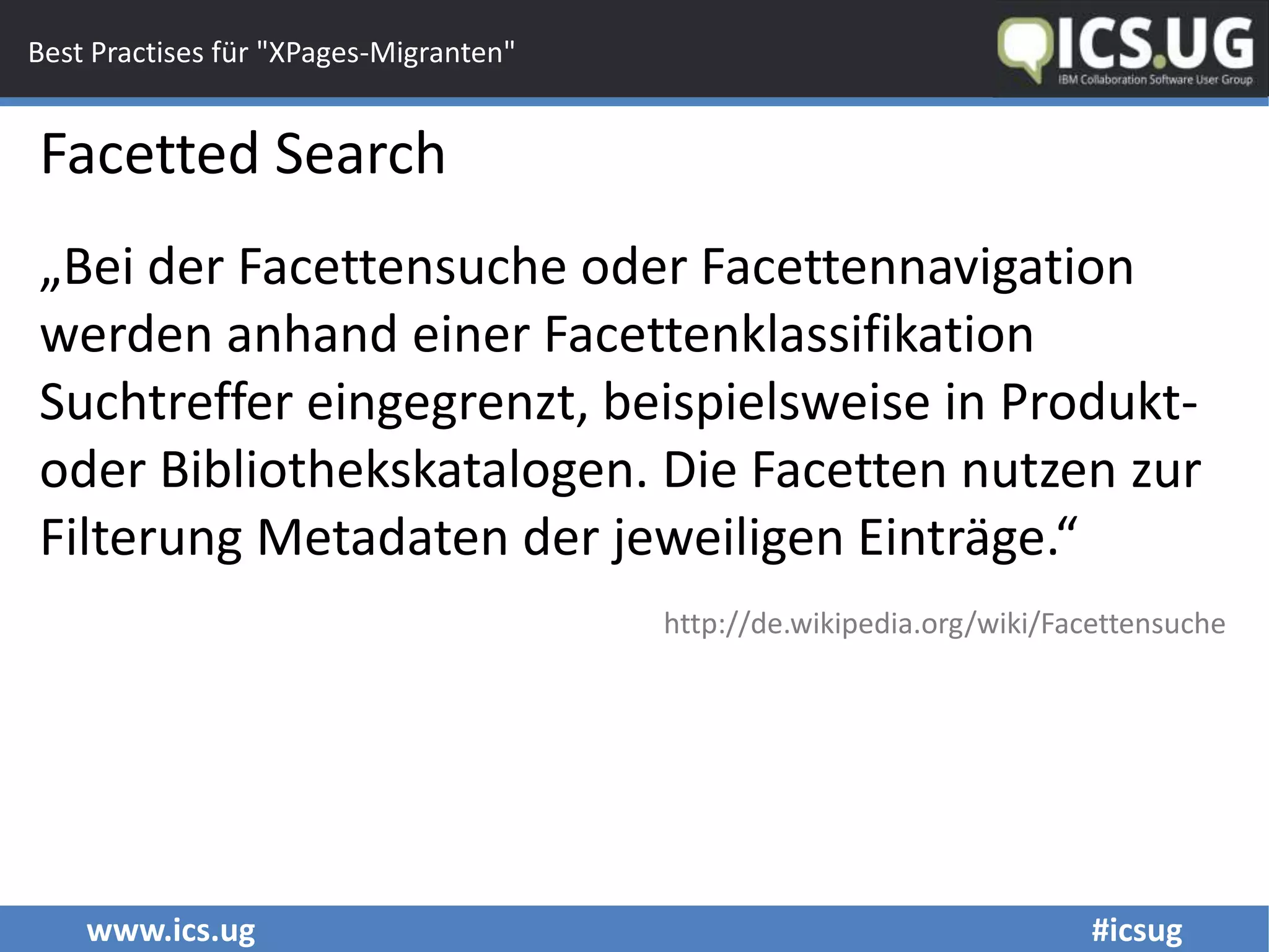 www.ics.ug #icsug
Best Practises für "XPages-Migranten"
Facetted Search
„Bei der Facettensuche oder Facettennavigation
werden anhand einer Facettenklassifikation
Suchtreffer eingegrenzt, beispielsweise in Produkt-
oder Bibliothekskatalogen. Die Facetten nutzen zur
Filterung Metadaten der jeweiligen Einträge.“
http://de.wikipedia.org/wiki/Facettensuche
 