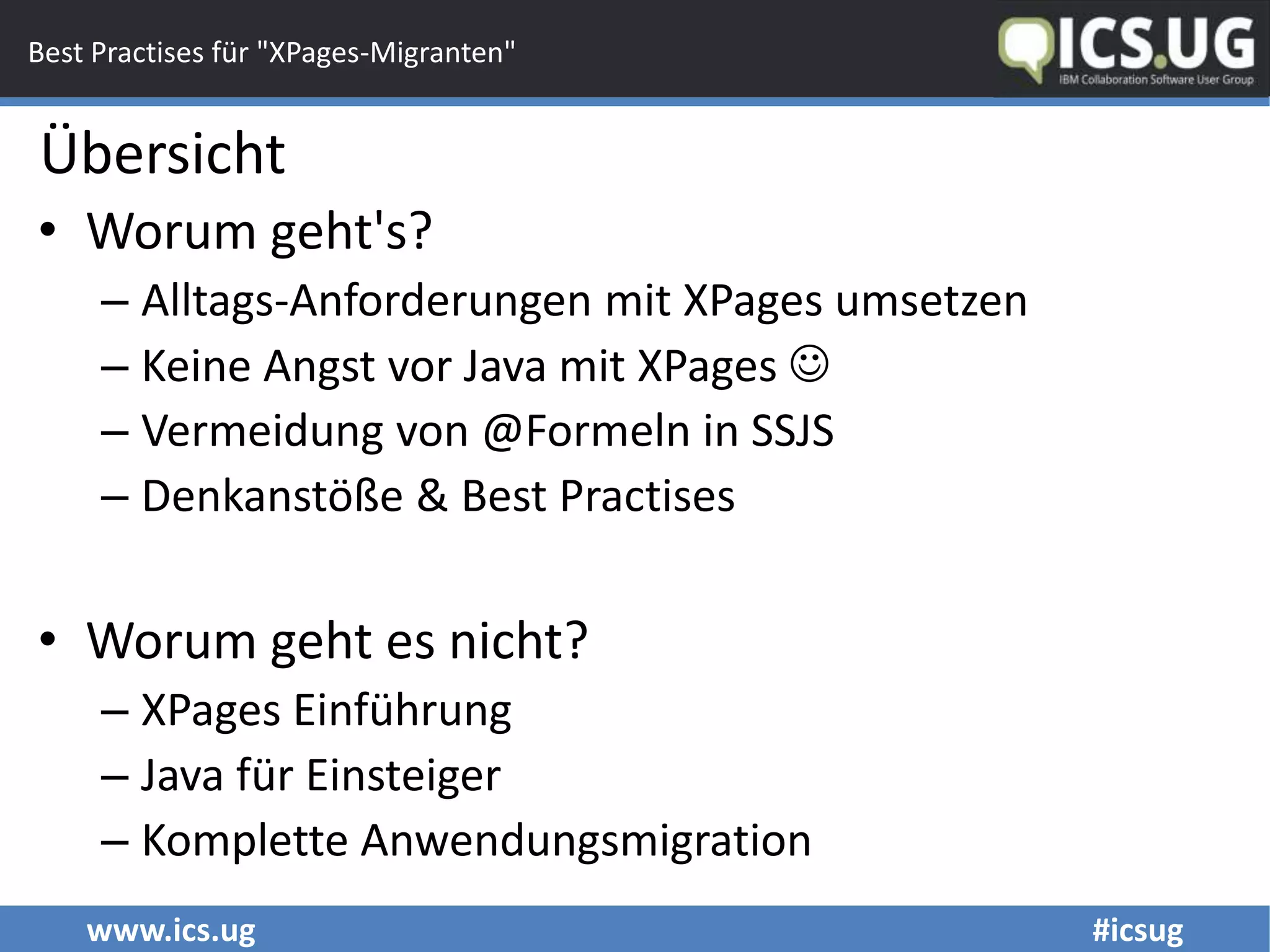 www.ics.ug #icsug
Best Practises für "XPages-Migranten"
• Worum geht's?
– Alltags-Anforderungen mit XPages umsetzen
– Keine Angst vor Java mit XPages 
– Vermeidung von @Formeln in SSJS
– Denkanstöße & Best Practises
• Worum geht es nicht?
– XPages Einführung
– Java für Einsteiger
– Komplette Anwendungsmigration
Übersicht
 