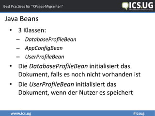www.ics.ug #icsug
Best Practises für "XPages-Migranten"
• 3 Klassen:
– DatabaseProfileBean
– AppConfigBean
– UserProfileBean
• Die DatabaseProfileBean initialisiert das
Dokument, falls es noch nicht vorhanden ist
• Die UserProfileBean initialisiert das
Dokument, wenn der Nutzer es speichert
Java Beans
 