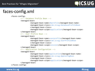 www.ics.ug #icsug
Best Practises für "XPages-Migranten"
faces-config.xml
<faces-config>
<!-- Database Profile Bean -->
<managed-bean>
<managed-bean-name>dbprofile</managed-bean-name>
<managed-bean-class>com.icsug.DatabaseProfileBean
</managed-bean-class>
<managed-bean-scope>application</managed-bean-scope>
</managed-bean>
<!-- User Profile Bean -->
<managed-bean>
<managed-bean-name>userprofile</managed-bean-name>
<managed-bean-class>com.icsug.UserProfileBean
</managed-bean-class>
<managed-bean-scope>session</managed-bean-scope>
</managed-bean>
<!-- Application Configuration -->
<managed-bean>
<managed-bean-name>application</managed-bean-name>
<managed-bean-class>com.icsug.AppConfigBean
</managed-bean-class>
<managed-bean-scope>application</managed-bean-scope>
</managed-bean>
</faces-config>
 