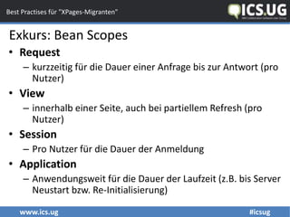 www.ics.ug #icsug
Best Practises für "XPages-Migranten"
• Request
– kurzzeitig für die Dauer einer Anfrage bis zur Antwort (pro
Nutzer)
• View
– innerhalb einer Seite, auch bei partiellem Refresh (pro
Nutzer)
• Session
– Pro Nutzer für die Dauer der Anmeldung
• Application
– Anwendungsweit für die Dauer der Laufzeit (z.B. bis Server
Neustart bzw. Re-Initialisierung)
Exkurs: Bean Scopes
 