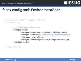 www.ics.ug #icsug
Best Practises für "XPages-Migranten"
faces-config.xml: EnvironmentBean
<?xml version="1.0" encoding="UTF-8"?>
<faces-config>
<!-- Environment Bean -->
<managed-bean>
<managed-bean-name>env</managed-bean-name>
<managed-bean-class>com.icsug.EnvironmentBean
</managed-bean-class>
<managed-bean-scope>view</managed-bean-scope>
</managed-bean>
</faces-config>
 