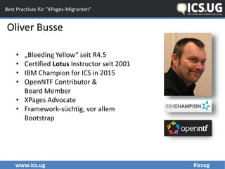 www.ics.ug #icsug
Best Practises für "XPages-Migranten"
Oliver Busse
• „Bleeding Yellow“ seit R4.5
• Certified Lotus Instructor seit 2001
• IBM Champion for ICS in 2015
• OpenNTF Contributor &
Board Member
• XPages Advocate
• Framework-süchtig, vor allem
Bootstrap
 