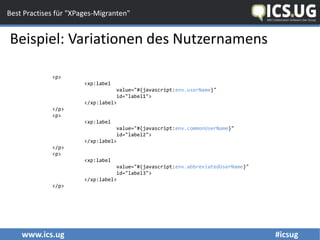 www.ics.ug #icsug
Best Practises für "XPages-Migranten"
Beispiel: Variationen des Nutzernamens
<p>
<xp:label
value="#{javascript:env.userName}"
id="label1">
</xp:label>
</p>
<p>
<xp:label
value="#{javascript:env.commonUserName}"
id="label2">
</xp:label>
</p>
<p>
<xp:label
value="#{javascript:env.abbreviatedUserName}"
id="label3">
</xp:label>
</p>
 