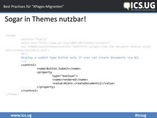 www.ics.ug #icsug
Best Practises für "XPages-Migranten"
Sogar in Themes nutzbar!
<theme
extends="flatly"
xmlns:xsi="http://www.w3.org/2001/XMLSchema-instance"
xsi:noNamespaceSchemaLocation="platform:/plugin/com.ibm.designer.domino.style
kits/schema/stylekit.xsd">
<!--
display a submit type button only if user can create documents via ACL
-->
<control>
<name>Button.Submit</name>
<property
type="boolean">
<name>rendered</name>
<value>#{env.createDocuments}</value>
</property>
</control>
</theme>
 