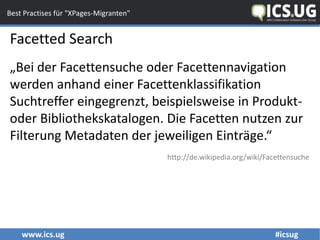 www.ics.ug #icsug
Best Practises für "XPages-Migranten"
Facetted Search
„Bei der Facettensuche oder Facettennavigation
werden anhand einer Facettenklassifikation
Suchtreffer eingegrenzt, beispielsweise in Produkt-
oder Bibliothekskatalogen. Die Facetten nutzen zur
Filterung Metadaten der jeweiligen Einträge.“
http://de.wikipedia.org/wiki/Facettensuche
 