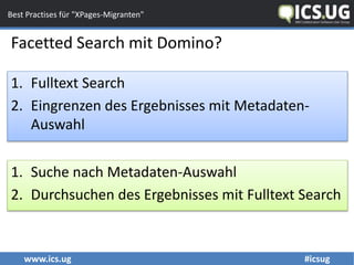 www.ics.ug #icsug
Best Practises für "XPages-Migranten"
Facetted Search mit Domino?
1. Fulltext Search
2. Eingrenzen des Ergebnisses mit Metadaten-
Auswahl
1. Suche nach Metadaten-Auswahl
2. Durchsuchen des Ergebnisses mit Fulltext Search
 