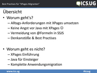 www.ics.ug #icsug
Best Practises für "XPages-Migranten"
• Worum geht's?
– Alltags-Anforderungen mit XPages umsetzen
– Keine Angst vor Java mit XPages 
– Vermeidung von @Formeln in SSJS
– Denkanstöße & Best Practises
• Worum geht es nicht?
– XPages Einführung
– Java für Einsteiger
– Komplette Anwendungsmigration
Übersicht
 