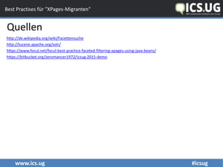 www.ics.ug #icsug
Best Practises für "XPages-Migranten"
Quellen
http://de.wikipedia.org/wiki/Facettensuche
http://lucene.apache.org/solr/
https://www.focul.net/focul-best-practice-faceted-filtering-xpages-using-java-beans/
https://bitbucket.org/zeromancer1972/icsug-2015-demo
 