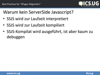 www.ics.ug #icsug
Best Practises für "XPages-Migranten"
Warum kein ServerSide Javascript?
• SSJS wird zur Laufzeit interpretiert
• SSJS wird zur Laufzeit kompiliert
• SSJS-Kompilat wird ausgeführt, ist aber kaum zu
debuggen
 