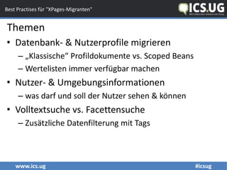 www.ics.ug #icsug
Best Practises für "XPages-Migranten"
• Datenbank- & Nutzerprofile migrieren
– „Klassische“ Profildokumente vs. Scoped Beans
– Wertelisten immer verfügbar machen
• Nutzer- & Umgebungsinformationen
– was darf und soll der Nutzer sehen & können
• Volltextsuche vs. Facettensuche
– Zusätzliche Datenfilterung mit Tags
Themen
 