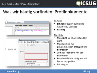 www.ics.ug #icsug
Best Practises für "XPages-Migranten"
Was wir häufig vorfinden: Profildokumente
Nachteile
• Man sieht sie ohne Hilfsmittel
nicht
• Man kann sie nur
programmatisch erzeugen und
bearbeiten
• Zum Teil Probleme mit der
Replikation
• Relativ viel Code nötig, um auf
Daten zuzugreifen
• Caching ;-)
Vorteile
• Schneller Zugriff auch ohne
Ansichten / Lookups
• Caching
 
