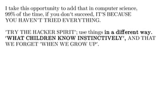 I take this opportunity to add that in computer science,
99% of the time, if you don't succeed, IT'S BECAUSE
YOU HAVEN'T TRIED EVERYTHING.
'TRY THE HACKER SPIRIT'; use things in a different way.
'WHAT CHILDREN KNOW INSTINCTIVELY', AND THAT
WE FORGET 'WHEN WE GROW UP'.