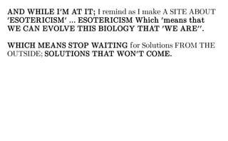 AND WHILE I'M AT IT; I remind as I make A SITE ABOUT
'ESOTERICISM' ... ESOTERICISM Which 'means that
WE CAN EVOLVE THIS BIOLOGY THAT 'WE ARE''.
WHICH MEANS STOP WAITING for Solutions FROM THE
OUTSIDE; SOLUTIONS THAT WON'T COME.
