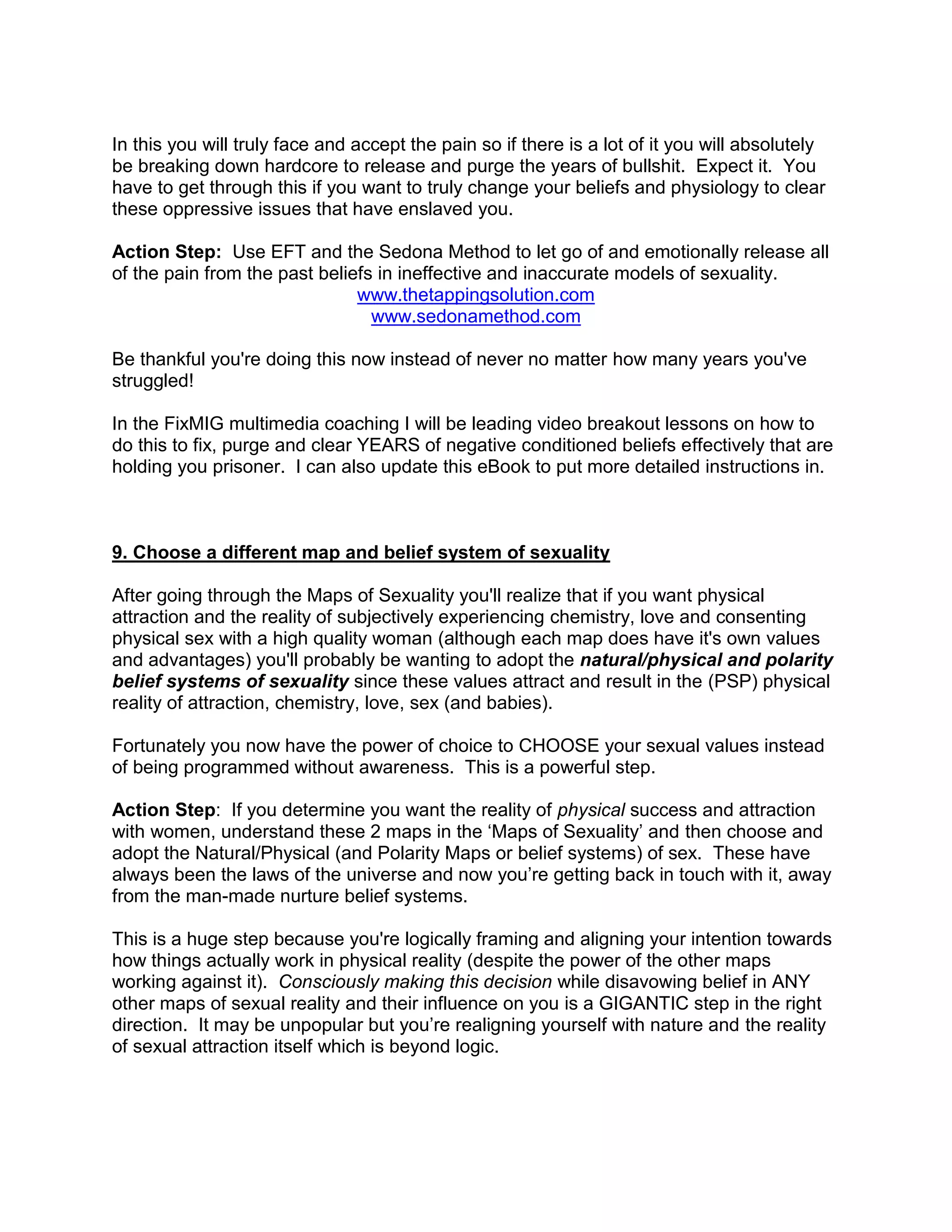 In this you will truly face and accept the pain so if there is a lot of it you will absolutely
be breaking down hardcore to release and purge the years of bullshit. Expect it. You
have to get through this if you want to truly change your beliefs and physiology to clear
these oppressive issues that have enslaved you.

Action Step: Use EFT and the Sedona Method to let go of and emotionally release all
of the pain from the past beliefs in ineffective and inaccurate models of sexuality.
                               www.thetappingsolution.com
                                 www.sedonamethod.com

Be thankful you're doing this now instead of never no matter how many years you've
struggled!

In the FixMIG multimedia coaching I will be leading video breakout lessons on how to
do this to fix, purge and clear YEARS of negative conditioned beliefs effectively that are
holding you prisoner. I can also update this eBook to put more detailed instructions in.



9. Choose a different map and belief system of sexuality

After going through the Maps of Sexuality you'll realize that if you want physical
attraction and the reality of subjectively experiencing chemistry, love and consenting
physical sex with a high quality woman (although each map does have it's own values
and advantages) you'll probably be wanting to adopt the natural/physical and polarity
belief systems of sexuality since these values attract and result in the (PSP) physical
reality of attraction, chemistry, love, sex (and babies).

Fortunately you now have the power of choice to CHOOSE your sexual values instead
of being programmed without awareness. This is a powerful step.

Action Step: If you determine you want the reality of physical success and attraction
with women, understand these 2 maps in the „Maps of Sexuality‟ and then choose and
adopt the Natural/Physical (and Polarity Maps or belief systems) of sex. These have
always been the laws of the universe and now you‟re getting back in touch with it, away
from the man-made nurture belief systems.

This is a huge step because you're logically framing and aligning your intention towards
how things actually work in physical reality (despite the power of the other maps
working against it). Consciously making this decision while disavowing belief in ANY
other maps of sexual reality and their influence on you is a GIGANTIC step in the right
direction. It may be unpopular but you‟re realigning yourself with nature and the reality
of sexual attraction itself which is beyond logic.
 