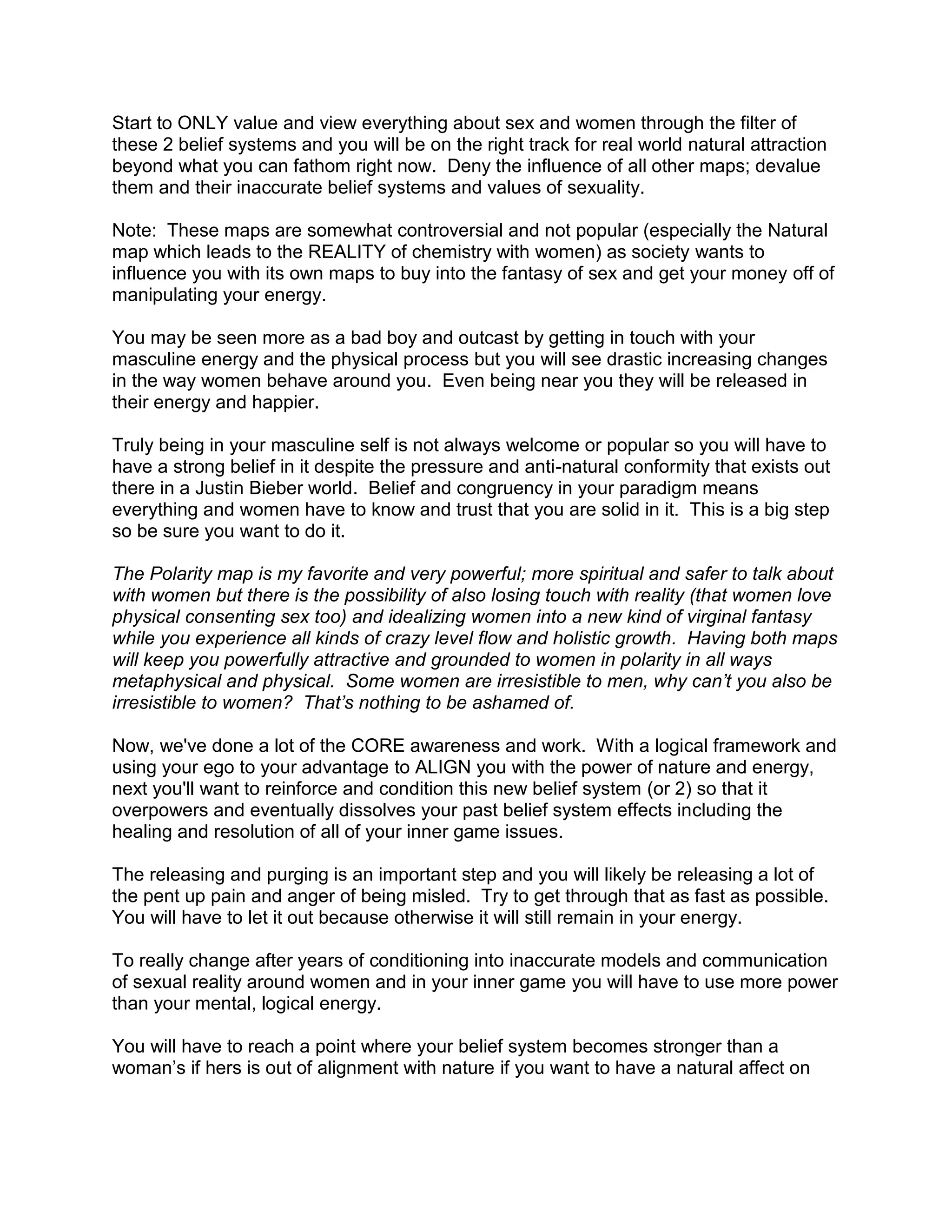 Start to ONLY value and view everything about sex and women through the filter of
these 2 belief systems and you will be on the right track for real world natural attraction
beyond what you can fathom right now. Deny the influence of all other maps; devalue
them and their inaccurate belief systems and values of sexuality.

Note: These maps are somewhat controversial and not popular (especially the Natural
map which leads to the REALITY of chemistry with women) as society wants to
influence you with its own maps to buy into the fantasy of sex and get your money off of
manipulating your energy.

You may be seen more as a bad boy and outcast by getting in touch with your
masculine energy and the physical process but you will see drastic increasing changes
in the way women behave around you. Even being near you they will be released in
their energy and happier.

Truly being in your masculine self is not always welcome or popular so you will have to
have a strong belief in it despite the pressure and anti-natural conformity that exists out
there in a Justin Bieber world. Belief and congruency in your paradigm means
everything and women have to know and trust that you are solid in it. This is a big step
so be sure you want to do it.

The Polarity map is my favorite and very powerful; more spiritual and safer to talk about
with women but there is the possibility of also losing touch with reality (that women love
physical consenting sex too) and idealizing women into a new kind of virginal fantasy
while you experience all kinds of crazy level flow and holistic growth. Having both maps
will keep you powerfully attractive and grounded to women in polarity in all ways
metaphysical and physical. Some women are irresistible to men, why can’t you also be
irresistible to women? That’s nothing to be ashamed of.

Now, we've done a lot of the CORE awareness and work. With a logical framework and
using your ego to your advantage to ALIGN you with the power of nature and energy,
next you'll want to reinforce and condition this new belief system (or 2) so that it
overpowers and eventually dissolves your past belief system effects including the
healing and resolution of all of your inner game issues.

The releasing and purging is an important step and you will likely be releasing a lot of
the pent up pain and anger of being misled. Try to get through that as fast as possible.
You will have to let it out because otherwise it will still remain in your energy.

To really change after years of conditioning into inaccurate models and communication
of sexual reality around women and in your inner game you will have to use more power
than your mental, logical energy.

You will have to reach a point where your belief system becomes stronger than a
woman‟s if hers is out of alignment with nature if you want to have a natural affect on
 