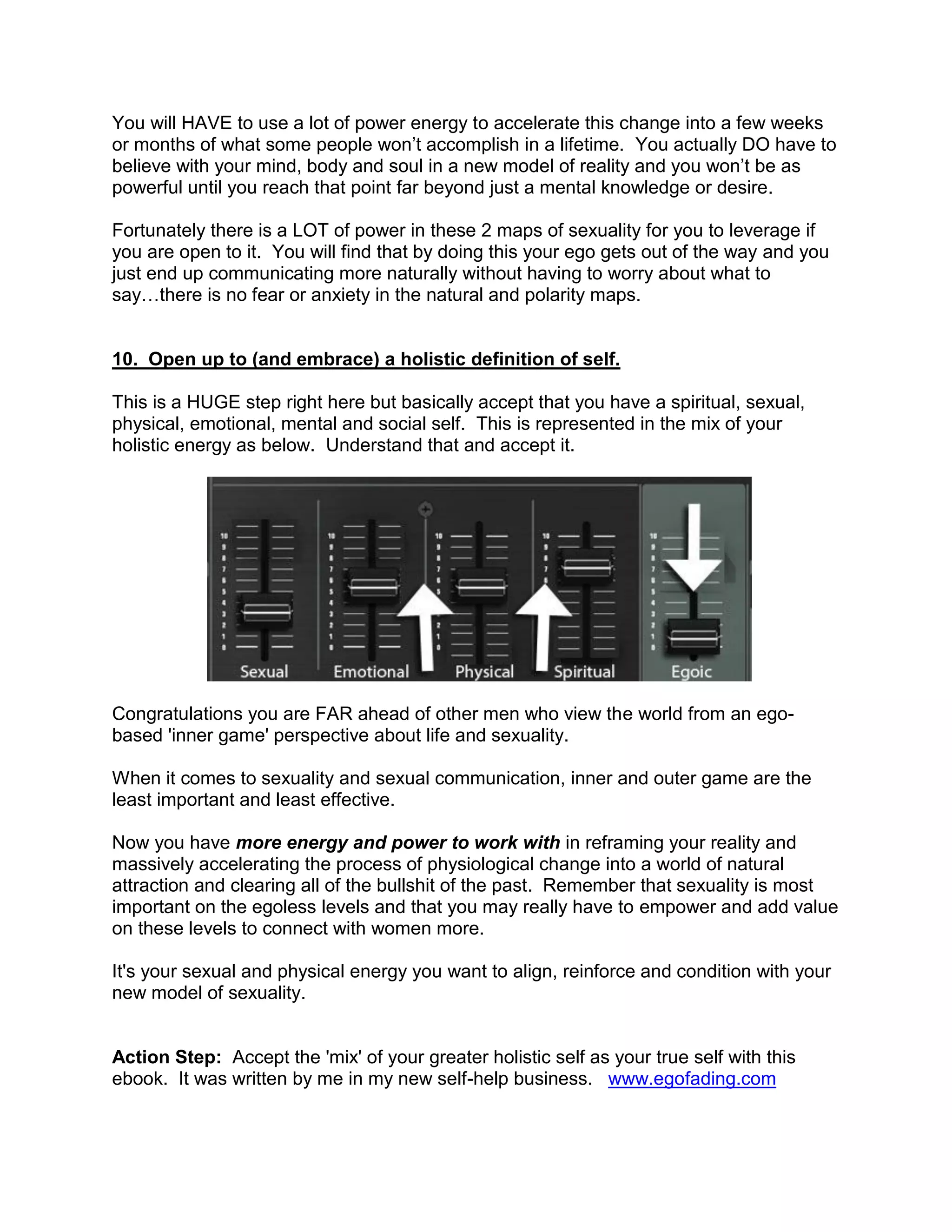 You will HAVE to use a lot of power energy to accelerate this change into a few weeks
or months of what some people won‟t accomplish in a lifetime. You actually DO have to
believe with your mind, body and soul in a new model of reality and you won‟t be as
powerful until you reach that point far beyond just a mental knowledge or desire.

Fortunately there is a LOT of power in these 2 maps of sexuality for you to leverage if
you are open to it. You will find that by doing this your ego gets out of the way and you
just end up communicating more naturally without having to worry about what to
say…there is no fear or anxiety in the natural and polarity maps.


10. Open up to (and embrace) a holistic definition of self.

This is a HUGE step right here but basically accept that you have a spiritual, sexual,
physical, emotional, mental and social self. This is represented in the mix of your
holistic energy as below. Understand that and accept it.




Congratulations you are FAR ahead of other men who view the world from an ego-
based 'inner game' perspective about life and sexuality.

When it comes to sexuality and sexual communication, inner and outer game are the
least important and least effective.

Now you have more energy and power to work with in reframing your reality and
massively accelerating the process of physiological change into a world of natural
attraction and clearing all of the bullshit of the past. Remember that sexuality is most
important on the egoless levels and that you may really have to empower and add value
on these levels to connect with women more.

It's your sexual and physical energy you want to align, reinforce and condition with your
new model of sexuality.


Action Step: Accept the 'mix' of your greater holistic self as your true self with this
ebook. It was written by me in my new self-help business. www.egofading.com
 