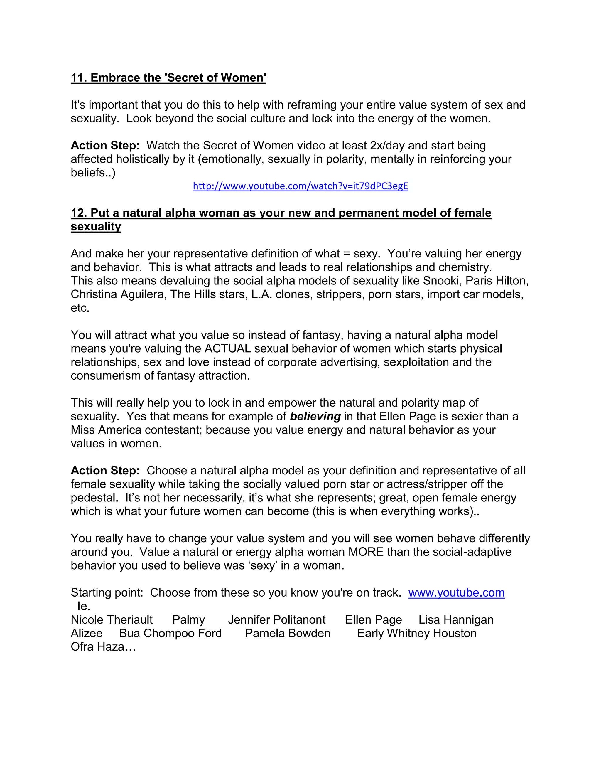11. Embrace the 'Secret of Women'

It's important that you do this to help with reframing your entire value system of sex and
sexuality. Look beyond the social culture and lock into the energy of the women.

Action Step: Watch the Secret of Women video at least 2x/day and start being
affected holistically by it (emotionally, sexually in polarity, mentally in reinforcing your
beliefs..)
                         http://www.youtube.com/watch?v=it79dPC3egE

12. Put a natural alpha woman as your new and permanent model of female
sexuality

And make her your representative definition of what = sexy. You‟re valuing her energy
and behavior. This is what attracts and leads to real relationships and chemistry.
This also means devaluing the social alpha models of sexuality like Snooki, Paris Hilton,
Christina Aguilera, The Hills stars, L.A. clones, strippers, porn stars, import car models,
etc.

You will attract what you value so instead of fantasy, having a natural alpha model
means you're valuing the ACTUAL sexual behavior of women which starts physical
relationships, sex and love instead of corporate advertising, sexploitation and the
consumerism of fantasy attraction.

This will really help you to lock in and empower the natural and polarity map of
sexuality. Yes that means for example of believing in that Ellen Page is sexier than a
Miss America contestant; because you value energy and natural behavior as your
values in women.

Action Step: Choose a natural alpha model as your definition and representative of all
female sexuality while taking the socially valued porn star or actress/stripper off the
pedestal. It‟s not her necessarily, it‟s what she represents; great, open female energy
which is what your future women can become (this is when everything works)..

You really have to change your value system and you will see women behave differently
around you. Value a natural or energy alpha woman MORE than the social-adaptive
behavior you used to believe was „sexy‟ in a woman.

Starting point: Choose from these so you know you're on track. www.youtube.com
 Ie.
Nicole Theriault   Palmy      Jennifer Politanont  Ellen Page Lisa Hannigan
Alizee Bua Chompoo Ford          Pamela Bowden        Early Whitney Houston
Ofra Haza…
 