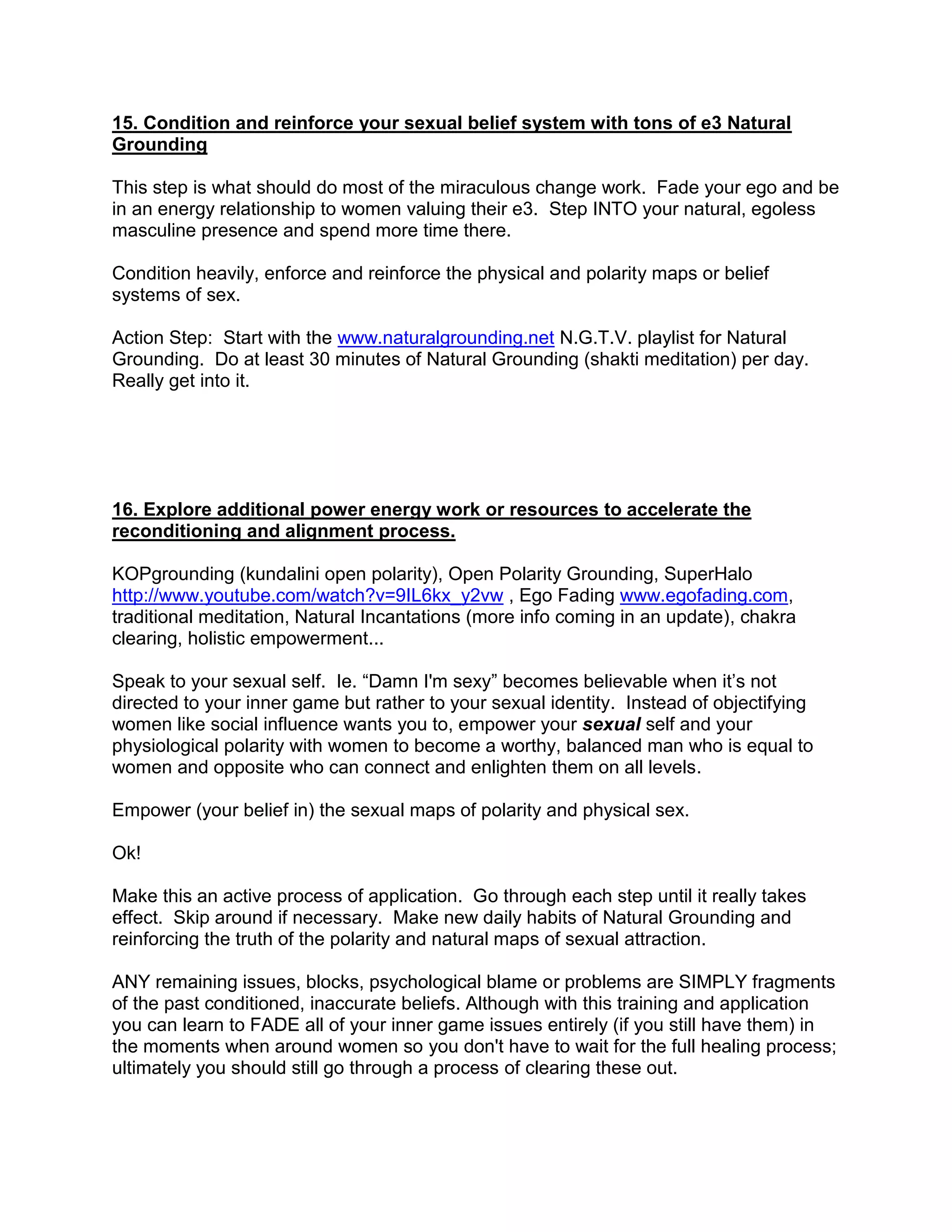 15. Condition and reinforce your sexual belief system with tons of e3 Natural
Grounding

This step is what should do most of the miraculous change work. Fade your ego and be
in an energy relationship to women valuing their e3. Step INTO your natural, egoless
masculine presence and spend more time there.

Condition heavily, enforce and reinforce the physical and polarity maps or belief
systems of sex.

Action Step: Start with the www.naturalgrounding.net N.G.T.V. playlist for Natural
Grounding. Do at least 30 minutes of Natural Grounding (shakti meditation) per day.
Really get into it.




16. Explore additional power energy work or resources to accelerate the
reconditioning and alignment process.

KOPgrounding (kundalini open polarity), Open Polarity Grounding, SuperHalo
http://www.youtube.com/watch?v=9IL6kx_y2vw , Ego Fading www.egofading.com,
traditional meditation, Natural Incantations (more info coming in an update), chakra
clearing, holistic empowerment...

Speak to your sexual self. Ie. “Damn I'm sexy” becomes believable when it‟s not
directed to your inner game but rather to your sexual identity. Instead of objectifying
women like social influence wants you to, empower your sexual self and your
physiological polarity with women to become a worthy, balanced man who is equal to
women and opposite who can connect and enlighten them on all levels.

Empower (your belief in) the sexual maps of polarity and physical sex.

Ok!

Make this an active process of application. Go through each step until it really takes
effect. Skip around if necessary. Make new daily habits of Natural Grounding and
reinforcing the truth of the polarity and natural maps of sexual attraction.

ANY remaining issues, blocks, psychological blame or problems are SIMPLY fragments
of the past conditioned, inaccurate beliefs. Although with this training and application
you can learn to FADE all of your inner game issues entirely (if you still have them) in
the moments when around women so you don't have to wait for the full healing process;
ultimately you should still go through a process of clearing these out.
 