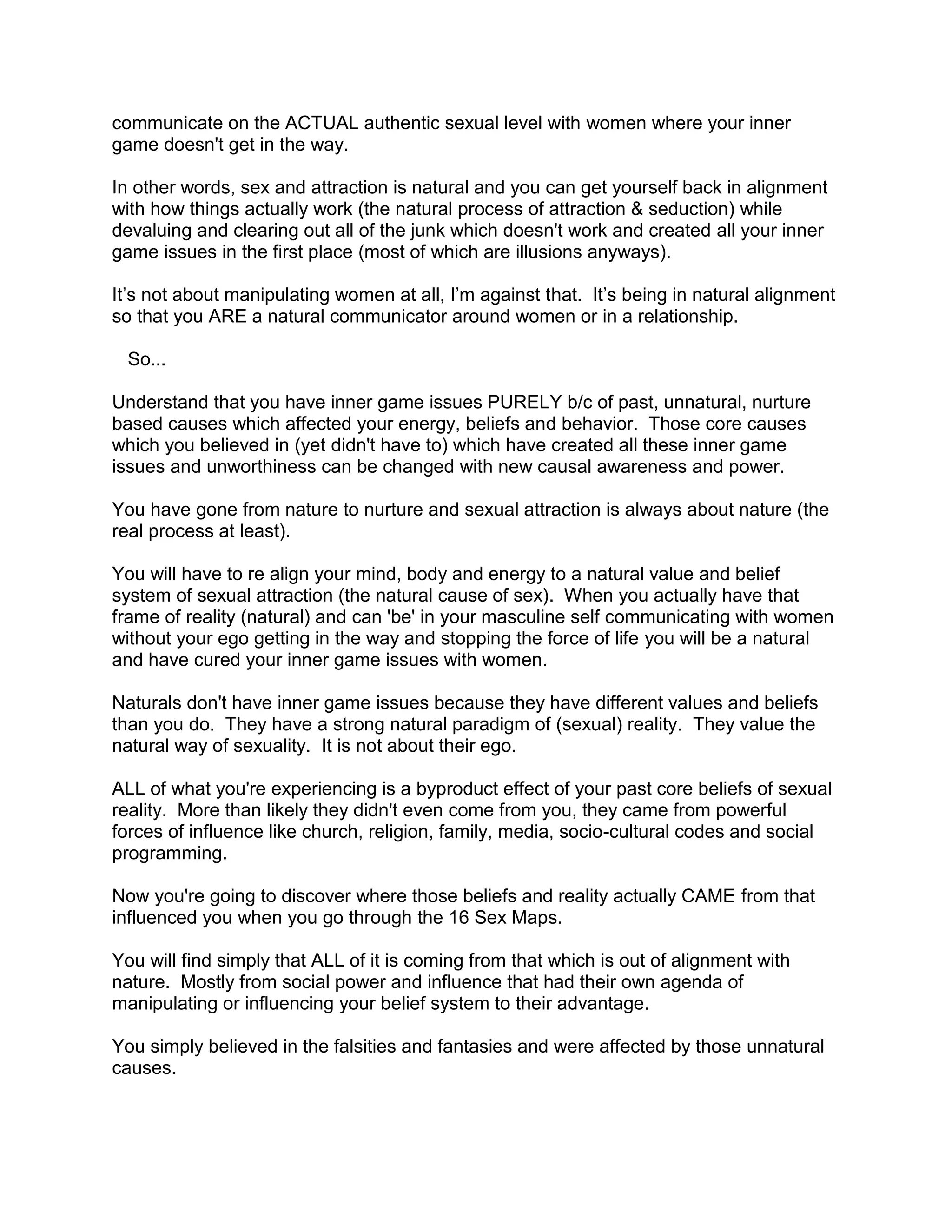 communicate on the ACTUAL authentic sexual level with women where your inner
game doesn't get in the way.

In other words, sex and attraction is natural and you can get yourself back in alignment
with how things actually work (the natural process of attraction & seduction) while
devaluing and clearing out all of the junk which doesn't work and created all your inner
game issues in the first place (most of which are illusions anyways).

It‟s not about manipulating women at all, I‟m against that. It‟s being in natural alignment
so that you ARE a natural communicator around women or in a relationship.

 So...

Understand that you have inner game issues PURELY b/c of past, unnatural, nurture
based causes which affected your energy, beliefs and behavior. Those core causes
which you believed in (yet didn't have to) which have created all these inner game
issues and unworthiness can be changed with new causal awareness and power.

You have gone from nature to nurture and sexual attraction is always about nature (the
real process at least).

You will have to re align your mind, body and energy to a natural value and belief
system of sexual attraction (the natural cause of sex). When you actually have that
frame of reality (natural) and can 'be' in your masculine self communicating with women
without your ego getting in the way and stopping the force of life you will be a natural
and have cured your inner game issues with women.

Naturals don't have inner game issues because they have different values and beliefs
than you do. They have a strong natural paradigm of (sexual) reality. They value the
natural way of sexuality. It is not about their ego.

ALL of what you're experiencing is a byproduct effect of your past core beliefs of sexual
reality. More than likely they didn't even come from you, they came from powerful
forces of influence like church, religion, family, media, socio-cultural codes and social
programming.

Now you're going to discover where those beliefs and reality actually CAME from that
influenced you when you go through the 16 Sex Maps.

You will find simply that ALL of it is coming from that which is out of alignment with
nature. Mostly from social power and influence that had their own agenda of
manipulating or influencing your belief system to their advantage.

You simply believed in the falsities and fantasies and were affected by those unnatural
causes.
 