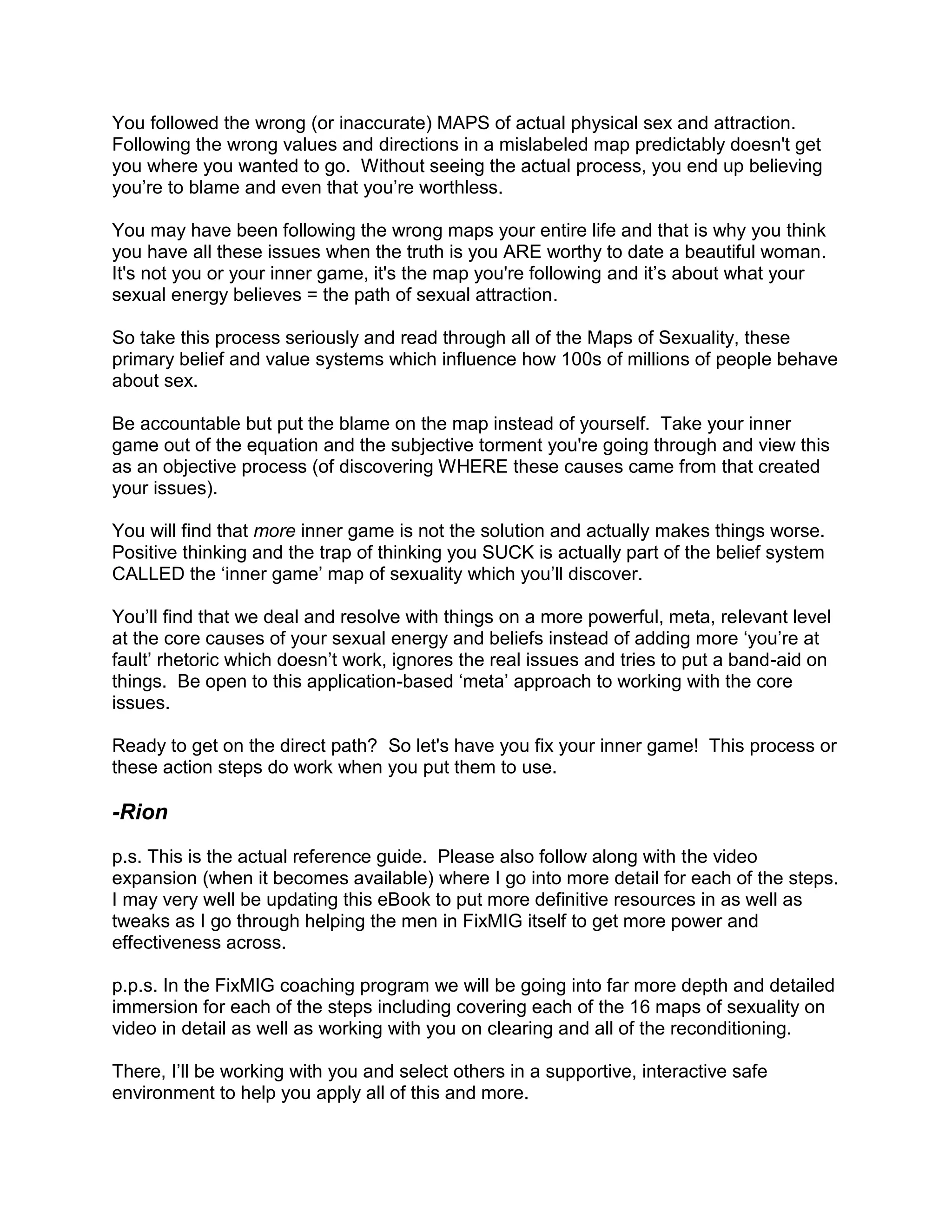 You followed the wrong (or inaccurate) MAPS of actual physical sex and attraction.
Following the wrong values and directions in a mislabeled map predictably doesn't get
you where you wanted to go. Without seeing the actual process, you end up believing
you‟re to blame and even that you‟re worthless.

You may have been following the wrong maps your entire life and that is why you think
you have all these issues when the truth is you ARE worthy to date a beautiful woman.
It's not you or your inner game, it's the map you're following and it‟s about what your
sexual energy believes = the path of sexual attraction.

So take this process seriously and read through all of the Maps of Sexuality, these
primary belief and value systems which influence how 100s of millions of people behave
about sex.

Be accountable but put the blame on the map instead of yourself. Take your inner
game out of the equation and the subjective torment you're going through and view this
as an objective process (of discovering WHERE these causes came from that created
your issues).

You will find that more inner game is not the solution and actually makes things worse.
Positive thinking and the trap of thinking you SUCK is actually part of the belief system
CALLED the „inner game‟ map of sexuality which you‟ll discover.

You‟ll find that we deal and resolve with things on a more powerful, meta, relevant level
at the core causes of your sexual energy and beliefs instead of adding more „you‟re at
fault‟ rhetoric which doesn‟t work, ignores the real issues and tries to put a band-aid on
things. Be open to this application-based „meta‟ approach to working with the core
issues.

Ready to get on the direct path? So let's have you fix your inner game! This process or
these action steps do work when you put them to use.

-Rion
p.s. This is the actual reference guide. Please also follow along with the video
expansion (when it becomes available) where I go into more detail for each of the steps.
I may very well be updating this eBook to put more definitive resources in as well as
tweaks as I go through helping the men in FixMIG itself to get more power and
effectiveness across.

p.p.s. In the FixMIG coaching program we will be going into far more depth and detailed
immersion for each of the steps including covering each of the 16 maps of sexuality on
video in detail as well as working with you on clearing and all of the reconditioning.

There, I‟ll be working with you and select others in a supportive, interactive safe
environment to help you apply all of this and more.
 