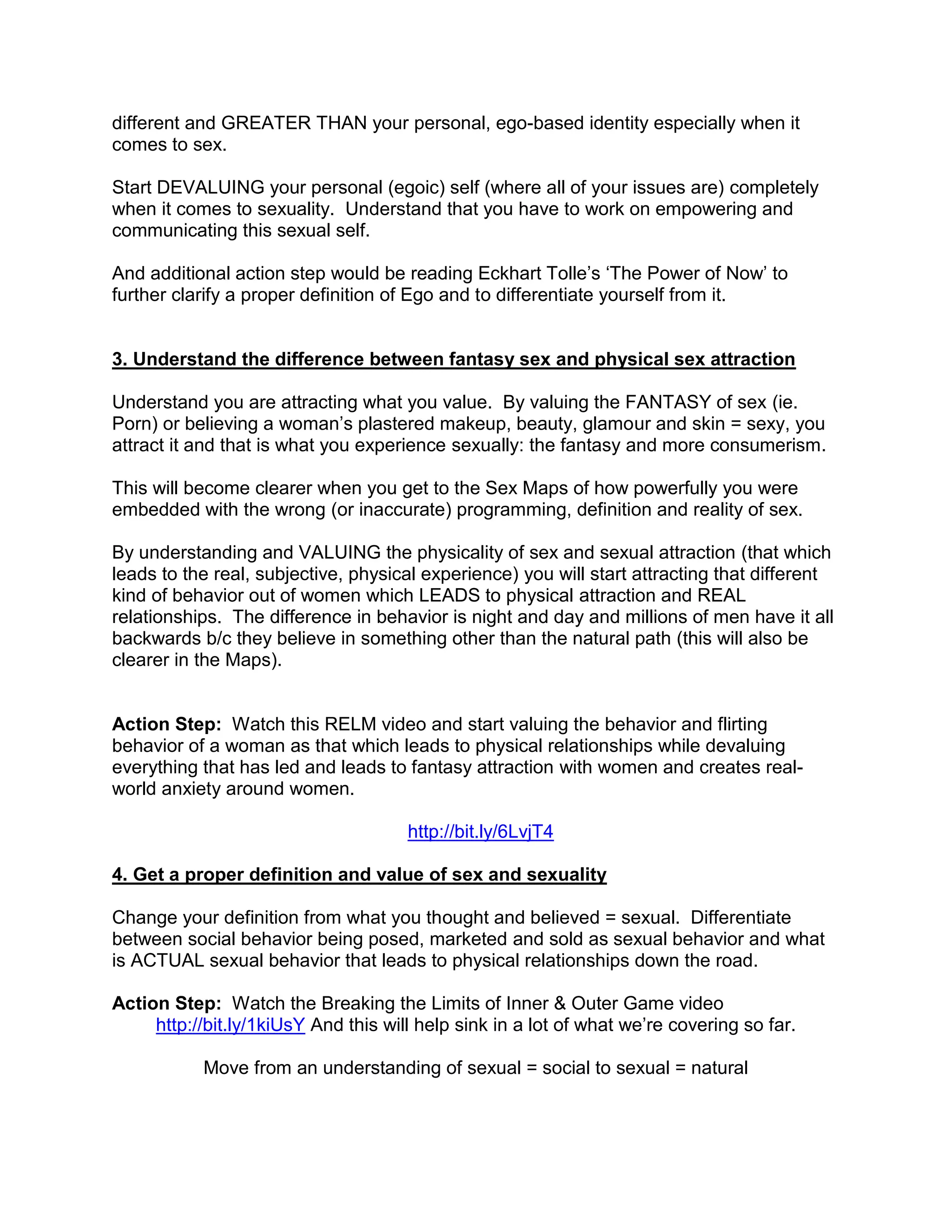 different and GREATER THAN your personal, ego-based identity especially when it
comes to sex.

Start DEVALUING your personal (egoic) self (where all of your issues are) completely
when it comes to sexuality. Understand that you have to work on empowering and
communicating this sexual self.

And additional action step would be reading Eckhart Tolle‟s „The Power of Now‟ to
further clarify a proper definition of Ego and to differentiate yourself from it.


3. Understand the difference between fantasy sex and physical sex attraction

Understand you are attracting what you value. By valuing the FANTASY of sex (ie.
Porn) or believing a woman‟s plastered makeup, beauty, glamour and skin = sexy, you
attract it and that is what you experience sexually: the fantasy and more consumerism.

This will become clearer when you get to the Sex Maps of how powerfully you were
embedded with the wrong (or inaccurate) programming, definition and reality of sex.

By understanding and VALUING the physicality of sex and sexual attraction (that which
leads to the real, subjective, physical experience) you will start attracting that different
kind of behavior out of women which LEADS to physical attraction and REAL
relationships. The difference in behavior is night and day and millions of men have it all
backwards b/c they believe in something other than the natural path (this will also be
clearer in the Maps).


Action Step: Watch this RELM video and start valuing the behavior and flirting
behavior of a woman as that which leads to physical relationships while devaluing
everything that has led and leads to fantasy attraction with women and creates real-
world anxiety around women.

                                      http://bit.ly/6LvjT4

4. Get a proper definition and value of sex and sexuality

Change your definition from what you thought and believed = sexual. Differentiate
between social behavior being posed, marketed and sold as sexual behavior and what
is ACTUAL sexual behavior that leads to physical relationships down the road.

Action Step: Watch the Breaking the Limits of Inner & Outer Game video
     http://bit.ly/1kiUsY And this will help sink in a lot of what we‟re covering so far.

           Move from an understanding of sexual = social to sexual = natural
 