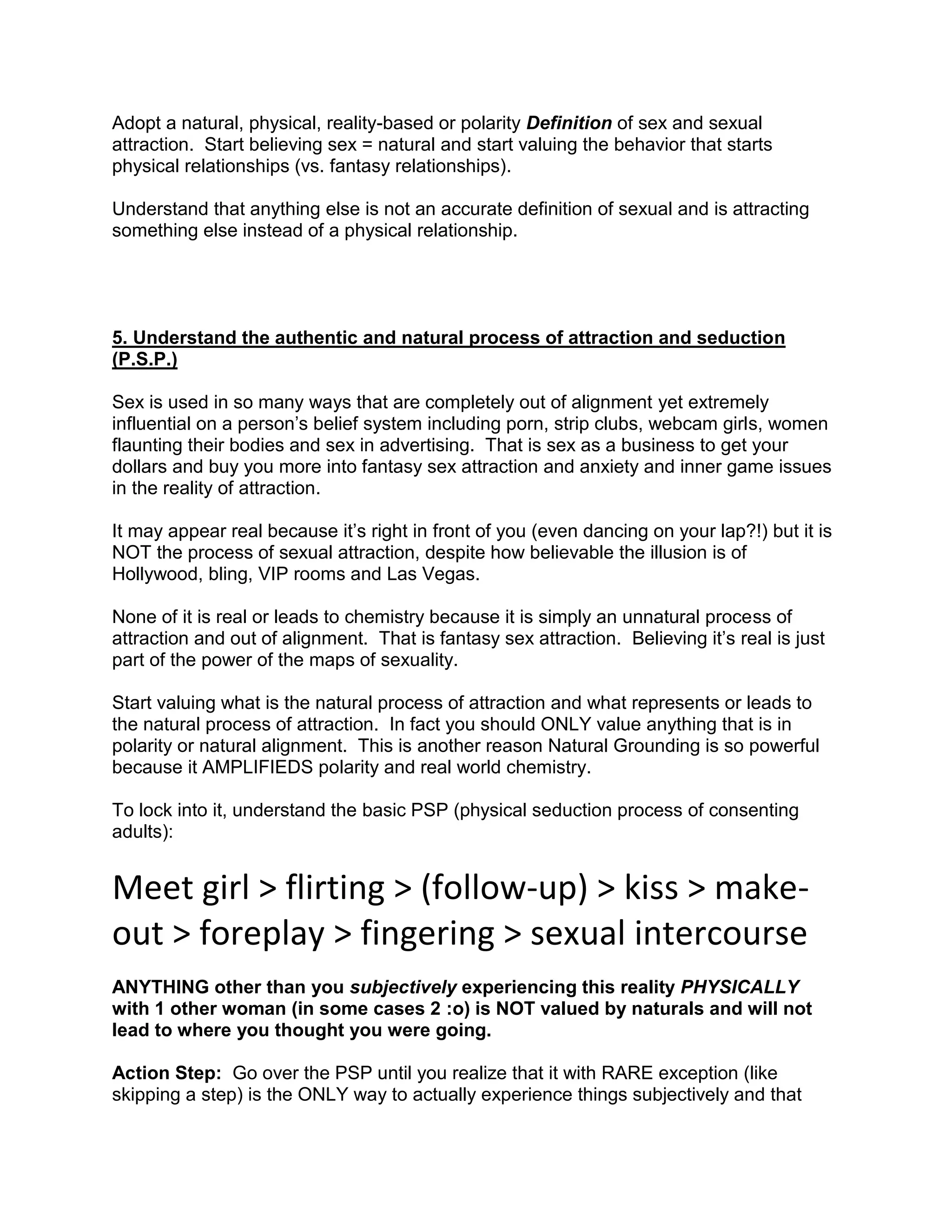 Adopt a natural, physical, reality-based or polarity Definition of sex and sexual
attraction. Start believing sex = natural and start valuing the behavior that starts
physical relationships (vs. fantasy relationships).

Understand that anything else is not an accurate definition of sexual and is attracting
something else instead of a physical relationship.




5. Understand the authentic and natural process of attraction and seduction
(P.S.P.)

Sex is used in so many ways that are completely out of alignment yet extremely
influential on a person‟s belief system including porn, strip clubs, webcam girls, women
flaunting their bodies and sex in advertising. That is sex as a business to get your
dollars and buy you more into fantasy sex attraction and anxiety and inner game issues
in the reality of attraction.

It may appear real because it‟s right in front of you (even dancing on your lap?!) but it is
NOT the process of sexual attraction, despite how believable the illusion is of
Hollywood, bling, VIP rooms and Las Vegas.

None of it is real or leads to chemistry because it is simply an unnatural process of
attraction and out of alignment. That is fantasy sex attraction. Believing it‟s real is just
part of the power of the maps of sexuality.

Start valuing what is the natural process of attraction and what represents or leads to
the natural process of attraction. In fact you should ONLY value anything that is in
polarity or natural alignment. This is another reason Natural Grounding is so powerful
because it AMPLIFIEDS polarity and real world chemistry.

To lock into it, understand the basic PSP (physical seduction process of consenting
adults):


Meet girl > flirting > (follow-up) > kiss > make-
out > foreplay > fingering > sexual intercourse
ANYTHING other than you subjectively experiencing this reality PHYSICALLY
with 1 other woman (in some cases 2 :o) is NOT valued by naturals and will not
lead to where you thought you were going.

Action Step: Go over the PSP until you realize that it with RARE exception (like
skipping a step) is the ONLY way to actually experience things subjectively and that
 