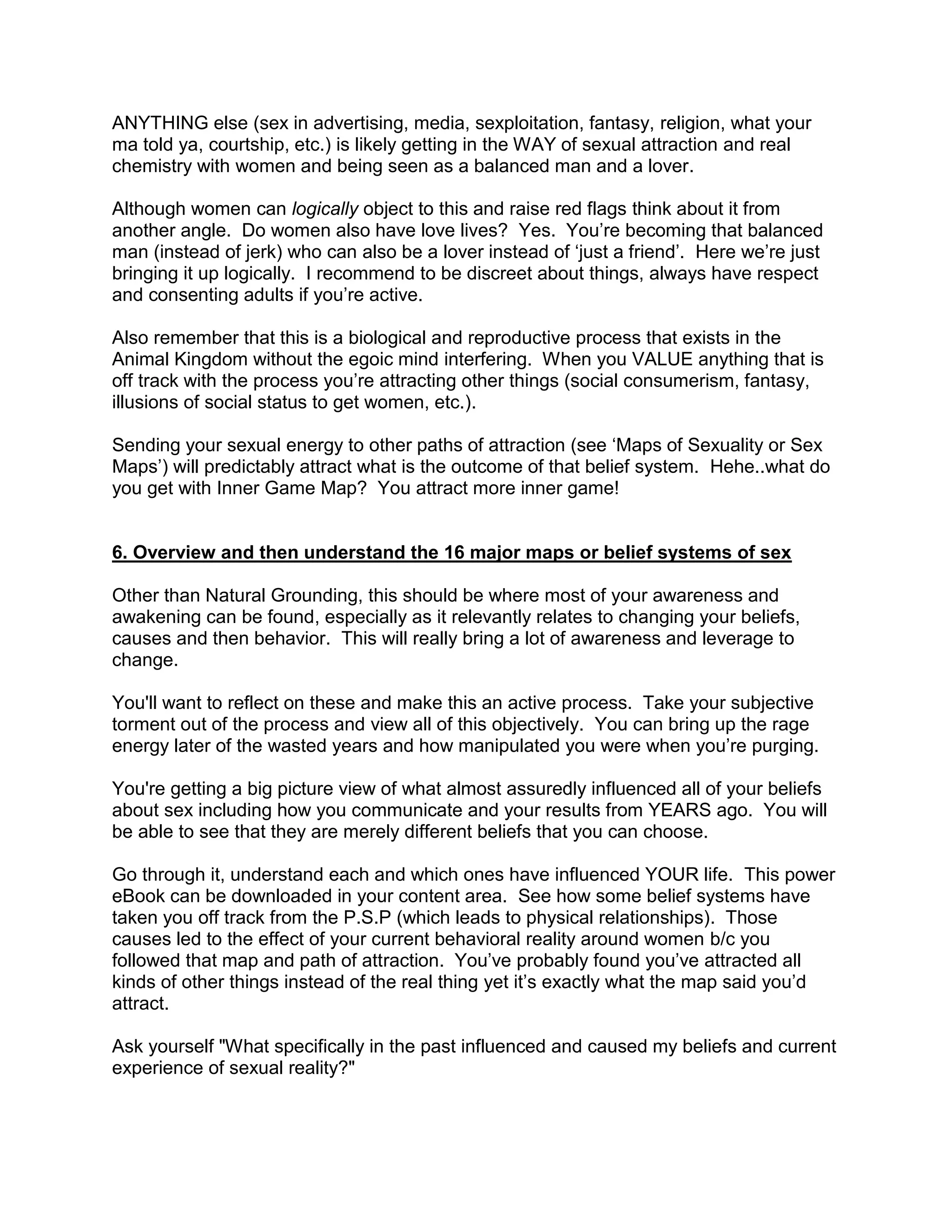 ANYTHING else (sex in advertising, media, sexploitation, fantasy, religion, what your
ma told ya, courtship, etc.) is likely getting in the WAY of sexual attraction and real
chemistry with women and being seen as a balanced man and a lover.

Although women can logically object to this and raise red flags think about it from
another angle. Do women also have love lives? Yes. You‟re becoming that balanced
man (instead of jerk) who can also be a lover instead of „just a friend‟. Here we‟re just
bringing it up logically. I recommend to be discreet about things, always have respect
and consenting adults if you‟re active.

Also remember that this is a biological and reproductive process that exists in the
Animal Kingdom without the egoic mind interfering. When you VALUE anything that is
off track with the process you‟re attracting other things (social consumerism, fantasy,
illusions of social status to get women, etc.).

Sending your sexual energy to other paths of attraction (see „Maps of Sexuality or Sex
Maps‟) will predictably attract what is the outcome of that belief system. Hehe..what do
you get with Inner Game Map? You attract more inner game!


6. Overview and then understand the 16 major maps or belief systems of sex

Other than Natural Grounding, this should be where most of your awareness and
awakening can be found, especially as it relevantly relates to changing your beliefs,
causes and then behavior. This will really bring a lot of awareness and leverage to
change.

You'll want to reflect on these and make this an active process. Take your subjective
torment out of the process and view all of this objectively. You can bring up the rage
energy later of the wasted years and how manipulated you were when you‟re purging.

You're getting a big picture view of what almost assuredly influenced all of your beliefs
about sex including how you communicate and your results from YEARS ago. You will
be able to see that they are merely different beliefs that you can choose.

Go through it, understand each and which ones have influenced YOUR life. This power
eBook can be downloaded in your content area. See how some belief systems have
taken you off track from the P.S.P (which leads to physical relationships). Those
causes led to the effect of your current behavioral reality around women b/c you
followed that map and path of attraction. You‟ve probably found you‟ve attracted all
kinds of other things instead of the real thing yet it‟s exactly what the map said you‟d
attract.

Ask yourself "What specifically in the past influenced and caused my beliefs and current
experience of sexual reality?"
 