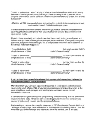 "I used to believe that I wasn't worthy of a hot woman but now I can see that it's simply
because of the Sexploitation map/paradigm of sexual reality which poses her social-
adaptive character as sexual behavior and since I valued the fantasy of sex, that is what
I attracted."

BTW this will ALL be expanded upon and worked on in-depth in the ongoing immersive,
                   multi-media 3 month FixMIG coaching program.

See how the relevant belief systems influenced your actual behavior and determined
your thoughts of sexuality (more than you actually ever causally did) and influenced
your current reality.

Refer to these objectively and often to see that it was really just a game of power and
influence on your sexual energy in order to get you somewhere. Keep your inner game
(personal, subjective mental thought) out of this process and view it as an observer of
how things historically happened.

 "I used to believe that I ______________________________ but now I can see that it's
simply because of this (                     ) belief of sexual reality"

"I used to believe that I ______________________________ but now I can see that it's
simply because of this (                    ) belief of sexual reality"

"I used to believe that I ______________________________ but now I can see that it's
simply because of this (                    ) belief of sexual reality"


"I used to believe that I ______________________________ but now I can see that it's
simply because of this (                    ) belief of sexual reality"


8. Accept and then powerfully release that you were influenced and believed in
inaccurate models of sexual attraction

More than likely you were just a pawn in the games of social power and influence on
your beliefs which affected ALL of your communication and energy with women at the
core..possibly so much paralysis and fear that you can‟t even have a normal
conversation anymore.

It‟s time to release years of negative programming and conditioning that are embedded
in your mind and body. Once you can see the big picture of how your behavior was
caused or influenced, you can start the process of change.

Fortunately you can use the powerful processes of EFT/Tapping and Sedona Method of
„letting go to help purge, clear and heal all of that negative conditioning effects. This will
help clear you for new change and clear out a lot of the residual junk of the past.
 