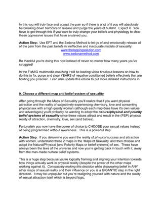 In this you will truly face and accept the pain so if there is a lot of it you will absolutely
be breaking down hardcore to release and purge the years of bullshit. Expect it. You
have to get through this if you want to truly change your beliefs and physiology to clear
these oppressive issues that have enslaved you.

Action Step: Use EFT and the Sedona Method to let go of and emotionally release all
of the pain from the past beliefs in ineffective and inaccurate models of sexuality.
                               www.thetappingsolution.com
                                 www.sedonamethod.com

Be thankful you're doing this now instead of never no matter how many years you've
struggled!

In the FixMIG multimedia coaching I will be leading video breakout lessons on how to
do this to fix, purge and clear YEARS of negative conditioned beliefs effectively that are
holding you prisoner. I can also update this eBook to put more detailed instructions in.



9. Choose a different map and belief system of sexuality

After going through the Maps of Sexuality you'll realize that if you want physical
attraction and the reality of subjectively experiencing chemistry, love and consenting
physical sex with a high quality woman (although each map does have it's own values
and advantages) you'll probably be wanting to adopt the natural/physical and polarity
belief systems of sexuality since these values attract and result in the (PSP) physical
reality of attraction, chemistry, love, sex (and babies).

Fortunately you now have the power of choice to CHOOSE your sexual values instead
of being programmed without awareness. This is a powerful step.

Action Step: If you determine you want the reality of physical success and attraction
with women, understand these 2 maps in the „Maps of Sexuality‟ and then choose and
adopt the Natural/Physical (and Polarity Maps or belief systems) of sex. These have
always been the laws of the universe and now you‟re getting back in touch with it, away
from the man-made nurture belief systems.

This is a huge step because you're logically framing and aligning your intention towards
how things actually work in physical reality (despite the power of the other maps
working against it). Consciously making this decision while disavowing belief in ANY
other maps of sexual reality and their influence on you is a GIGANTIC step in the right
direction. It may be unpopular but you‟re realigning yourself with nature and the reality
of sexual attraction itself which is beyond logic.
 