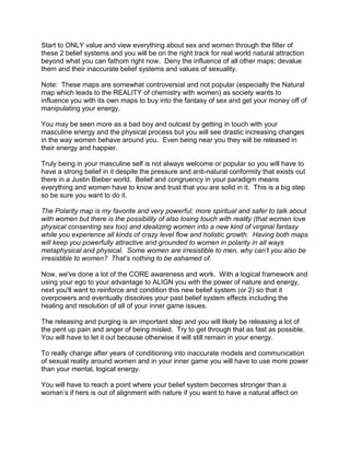 Start to ONLY value and view everything about sex and women through the filter of
these 2 belief systems and you will be on the right track for real world natural attraction
beyond what you can fathom right now. Deny the influence of all other maps; devalue
them and their inaccurate belief systems and values of sexuality.

Note: These maps are somewhat controversial and not popular (especially the Natural
map which leads to the REALITY of chemistry with women) as society wants to
influence you with its own maps to buy into the fantasy of sex and get your money off of
manipulating your energy.

You may be seen more as a bad boy and outcast by getting in touch with your
masculine energy and the physical process but you will see drastic increasing changes
in the way women behave around you. Even being near you they will be released in
their energy and happier.

Truly being in your masculine self is not always welcome or popular so you will have to
have a strong belief in it despite the pressure and anti-natural conformity that exists out
there in a Justin Bieber world. Belief and congruency in your paradigm means
everything and women have to know and trust that you are solid in it. This is a big step
so be sure you want to do it.

The Polarity map is my favorite and very powerful; more spiritual and safer to talk about
with women but there is the possibility of also losing touch with reality (that women love
physical consenting sex too) and idealizing women into a new kind of virginal fantasy
while you experience all kinds of crazy level flow and holistic growth. Having both maps
will keep you powerfully attractive and grounded to women in polarity in all ways
metaphysical and physical. Some women are irresistible to men, why can’t you also be
irresistible to women? That’s nothing to be ashamed of.

Now, we've done a lot of the CORE awareness and work. With a logical framework and
using your ego to your advantage to ALIGN you with the power of nature and energy,
next you'll want to reinforce and condition this new belief system (or 2) so that it
overpowers and eventually dissolves your past belief system effects including the
healing and resolution of all of your inner game issues.

The releasing and purging is an important step and you will likely be releasing a lot of
the pent up pain and anger of being misled. Try to get through that as fast as possible.
You will have to let it out because otherwise it will still remain in your energy.

To really change after years of conditioning into inaccurate models and communication
of sexual reality around women and in your inner game you will have to use more power
than your mental, logical energy.

You will have to reach a point where your belief system becomes stronger than a
woman‟s if hers is out of alignment with nature if you want to have a natural affect on
 