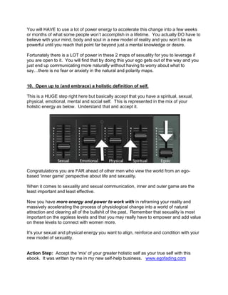 You will HAVE to use a lot of power energy to accelerate this change into a few weeks
or months of what some people won‟t accomplish in a lifetime. You actually DO have to
believe with your mind, body and soul in a new model of reality and you won‟t be as
powerful until you reach that point far beyond just a mental knowledge or desire.

Fortunately there is a LOT of power in these 2 maps of sexuality for you to leverage if
you are open to it. You will find that by doing this your ego gets out of the way and you
just end up communicating more naturally without having to worry about what to
say…there is no fear or anxiety in the natural and polarity maps.


10. Open up to (and embrace) a holistic definition of self.

This is a HUGE step right here but basically accept that you have a spiritual, sexual,
physical, emotional, mental and social self. This is represented in the mix of your
holistic energy as below. Understand that and accept it.




Congratulations you are FAR ahead of other men who view the world from an ego-
based 'inner game' perspective about life and sexuality.

When it comes to sexuality and sexual communication, inner and outer game are the
least important and least effective.

Now you have more energy and power to work with in reframing your reality and
massively accelerating the process of physiological change into a world of natural
attraction and clearing all of the bullshit of the past. Remember that sexuality is most
important on the egoless levels and that you may really have to empower and add value
on these levels to connect with women more.

It's your sexual and physical energy you want to align, reinforce and condition with your
new model of sexuality.


Action Step: Accept the 'mix' of your greater holistic self as your true self with this
ebook. It was written by me in my new self-help business. www.egofading.com
 