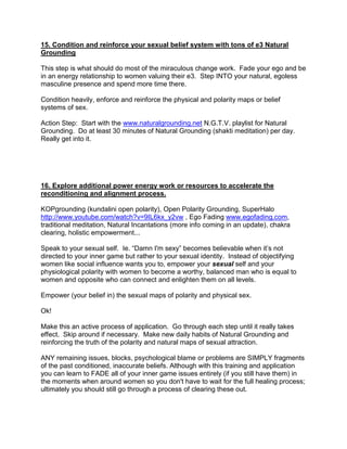 15. Condition and reinforce your sexual belief system with tons of e3 Natural
Grounding

This step is what should do most of the miraculous change work. Fade your ego and be
in an energy relationship to women valuing their e3. Step INTO your natural, egoless
masculine presence and spend more time there.

Condition heavily, enforce and reinforce the physical and polarity maps or belief
systems of sex.

Action Step: Start with the www.naturalgrounding.net N.G.T.V. playlist for Natural
Grounding. Do at least 30 minutes of Natural Grounding (shakti meditation) per day.
Really get into it.




16. Explore additional power energy work or resources to accelerate the
reconditioning and alignment process.

KOPgrounding (kundalini open polarity), Open Polarity Grounding, SuperHalo
http://www.youtube.com/watch?v=9IL6kx_y2vw , Ego Fading www.egofading.com,
traditional meditation, Natural Incantations (more info coming in an update), chakra
clearing, holistic empowerment...

Speak to your sexual self. Ie. “Damn I'm sexy” becomes believable when it‟s not
directed to your inner game but rather to your sexual identity. Instead of objectifying
women like social influence wants you to, empower your sexual self and your
physiological polarity with women to become a worthy, balanced man who is equal to
women and opposite who can connect and enlighten them on all levels.

Empower (your belief in) the sexual maps of polarity and physical sex.

Ok!

Make this an active process of application. Go through each step until it really takes
effect. Skip around if necessary. Make new daily habits of Natural Grounding and
reinforcing the truth of the polarity and natural maps of sexual attraction.

ANY remaining issues, blocks, psychological blame or problems are SIMPLY fragments
of the past conditioned, inaccurate beliefs. Although with this training and application
you can learn to FADE all of your inner game issues entirely (if you still have them) in
the moments when around women so you don't have to wait for the full healing process;
ultimately you should still go through a process of clearing these out.
 