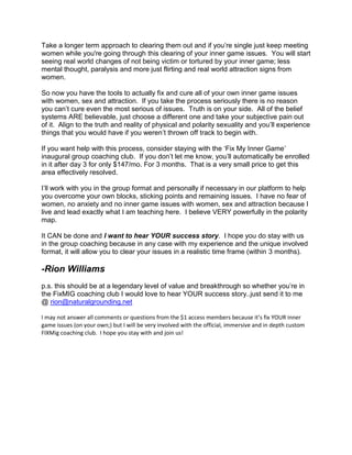 Take a longer term approach to clearing them out and if you‟re single just keep meeting
women while you're going through this clearing of your inner game issues. You will start
seeing real world changes of not being victim or tortured by your inner game; less
mental thought, paralysis and more just flirting and real world attraction signs from
women.

So now you have the tools to actually fix and cure all of your own inner game issues
with women, sex and attraction. If you take the process seriously there is no reason
you can‟t cure even the most serious of issues. Truth is on your side. All of the belief
systems ARE believable, just choose a different one and take your subjective pain out
of it. Align to the truth and reality of physical and polarity sexuality and you‟ll experience
things that you would have if you weren‟t thrown off track to begin with.

If you want help with this process, consider staying with the „Fix My Inner Game‟
inaugural group coaching club. If you don‟t let me know, you‟ll automatically be enrolled
in it after day 3 for only $147/mo. For 3 months. That is a very small price to get this
area effectively resolved.

I‟ll work with you in the group format and personally if necessary in our platform to help
you overcome your own blocks, sticking points and remaining issues. I have no fear of
women, no anxiety and no inner game issues with women, sex and attraction because I
live and lead exactly what I am teaching here. I believe VERY powerfully in the polarity
map.

It CAN be done and I want to hear YOUR success story. I hope you do stay with us
in the group coaching because in any case with my experience and the unique involved
format, it will allow you to clear your issues in a realistic time frame (within 3 months).

-Rion Williams
p.s. this should be at a legendary level of value and breakthrough so whether you‟re in
the FixMIG coaching club I would love to hear YOUR success story..just send it to me
@ rion@naturalgrounding.net

I may not answer all comments or questions from the $1 access members because it’s fix YOUR inner
game issues (on your own;) but I will be very involved with the official, immersive and in depth custom
FIXMig coaching club. I hope you stay with and join us!
 
