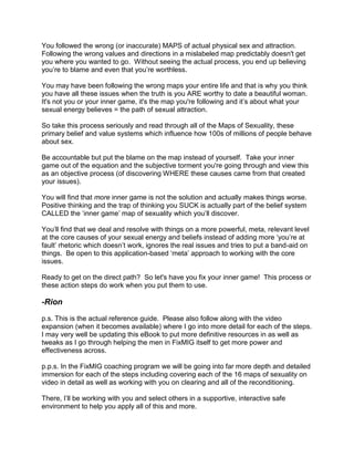 You followed the wrong (or inaccurate) MAPS of actual physical sex and attraction.
Following the wrong values and directions in a mislabeled map predictably doesn't get
you where you wanted to go. Without seeing the actual process, you end up believing
you‟re to blame and even that you‟re worthless.

You may have been following the wrong maps your entire life and that is why you think
you have all these issues when the truth is you ARE worthy to date a beautiful woman.
It's not you or your inner game, it's the map you're following and it‟s about what your
sexual energy believes = the path of sexual attraction.

So take this process seriously and read through all of the Maps of Sexuality, these
primary belief and value systems which influence how 100s of millions of people behave
about sex.

Be accountable but put the blame on the map instead of yourself. Take your inner
game out of the equation and the subjective torment you're going through and view this
as an objective process (of discovering WHERE these causes came from that created
your issues).

You will find that more inner game is not the solution and actually makes things worse.
Positive thinking and the trap of thinking you SUCK is actually part of the belief system
CALLED the „inner game‟ map of sexuality which you‟ll discover.

You‟ll find that we deal and resolve with things on a more powerful, meta, relevant level
at the core causes of your sexual energy and beliefs instead of adding more „you‟re at
fault‟ rhetoric which doesn‟t work, ignores the real issues and tries to put a band-aid on
things. Be open to this application-based „meta‟ approach to working with the core
issues.

Ready to get on the direct path? So let's have you fix your inner game! This process or
these action steps do work when you put them to use.

-Rion
p.s. This is the actual reference guide. Please also follow along with the video
expansion (when it becomes available) where I go into more detail for each of the steps.
I may very well be updating this eBook to put more definitive resources in as well as
tweaks as I go through helping the men in FixMIG itself to get more power and
effectiveness across.

p.p.s. In the FixMIG coaching program we will be going into far more depth and detailed
immersion for each of the steps including covering each of the 16 maps of sexuality on
video in detail as well as working with you on clearing and all of the reconditioning.

There, I‟ll be working with you and select others in a supportive, interactive safe
environment to help you apply all of this and more.
 