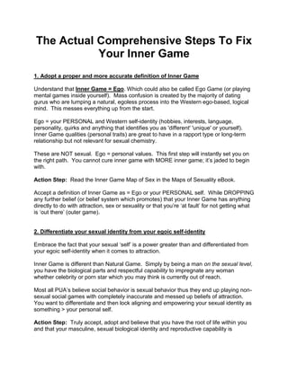 The Actual Comprehensive Steps To Fix
           Your Inner Game
1. Adopt a proper and more accurate definition of Inner Game

Understand that Inner Game = Ego. Which could also be called Ego Game (or playing
mental games inside yourself). Mass confusion is created by the majority of dating
gurus who are lumping a natural, egoless process into the Western ego-based, logical
mind. This messes everything up from the start.

Ego = your PERSONAL and Western self-identity (hobbies, interests, language,
personality, quirks and anything that identifies you as 'different' 'unique' or yourself).
Inner Game qualities (personal traits) are great to have in a rapport type or long-term
relationship but not relevant for sexual chemistry.

These are NOT sexual. Ego = personal values. This first step will instantly set you on
the right path. You cannot cure inner game with MORE inner game; it‟s jaded to begin
with.

Action Step: Read the Inner Game Map of Sex in the Maps of Sexuality eBook.

Accept a definition of Inner Game as = Ego or your PERSONAL self. While DROPPING
any further belief (or belief system which promotes) that your Inner Game has anything
directly to do with attraction, sex or sexuality or that you‟re „at fault‟ for not getting what
is „out there‟ (outer game).


2. Differentiate your sexual identity from your egoic self-identity

Embrace the fact that your sexual „self‟ is a power greater than and differentiated from
your egoic self-identity when it comes to attraction.

Inner Game is different than Natural Game. Simply by being a man on the sexual level,
you have the biological parts and respectful capability to impregnate any woman
whether celebrity or porn star which you may think is currently out of reach.

Most all PUA‟s believe social behavior is sexual behavior thus they end up playing non-
sexual social games with completely inaccurate and messed up beliefs of attraction.
You want to differentiate and then lock aligning and empowering your sexual identity as
something > your personal self.

Action Step: Truly accept, adopt and believe that you have the root of life within you
and that your masculine, sexual biological identity and reproductive capability is
 