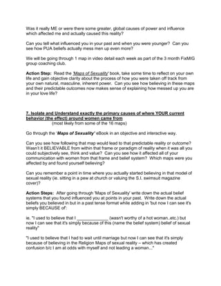 Was it really ME or were there some greater, global causes of power and influence
which affected me and actually caused this reality?

Can you tell what influenced you in your past and when you were younger? Can you
see how PUA beliefs actually mess men up even more?

We will be going through 1 map in video detail each week as part of the 3 month FixMIG
group coaching club.

Action Step: Read the 'Maps of Sexuality' book, take some time to reflect on your own
life and gain objective clarity about the process of how you were taken off track from
your own natural, masculine, inherent power. Can you see how believing in these maps
and their predictable outcomes now makes sense of explaining how messed up you are
in your love life?



7. Isolate and Understand exactly the primary causes of where YOUR current
behavior (the effect) around women came from
             (most likely from some of the 16 maps)

Go through the „Maps of Sexuality’ eBook in an objective and interactive way.

Can you see how following that map would lead to that predictable reality or outcome?
Wasn‟t it BELIEVABLE from within that frame or paradigm of reality when it was all you
could subjectively see, think and value? Can you see how it affected all of your
communication with women from that frame and belief system? Which maps were you
affected by and found yourself believing?

Can you remember a point in time where you actually started believing in that model of
sexual reality (ie. sitting in a pew at church or valuing the S.I. swimsuit magazine
cover)?

Action Steps: After going through 'Maps of Sexuality' write down the actual belief
systems that you found influenced you at points in your past. Write down the actual
beliefs you believed in but in a past tense format while adding in 'but now I can see it's
simply BECAUSE of':

ie. "I used to believe that I _____________ (wasn't worthy of a hot woman..etc.) but
now I can see that it's simply because of this (name the belief system) belief of sexual
reality"

"I used to believe that I had to wait until marriage but now I can see that it's simply
because of believing in the Religion Maps of sexual reality – which has created
confusion b/c I am at odds with myself and not leading a woman..."
 