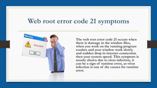 The web root error code 21 occurs when
there is damage in the window files,
when you work on the running program
crashes and your window work slowly
and sudden drop in internet connection
then your system speed. This symptom is
mostly shown due to virus infection, it
can be a sign of runtime error, as virus
infection is one of the causes for runtime
error.
 