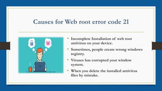 • Incomplete Installation of web root
antivirus on your device.
• Sometimes, people create wrong windows
registry.
• Viruses has corrupted your window
system.
• When you delete the installed antivirus
files by mistake.
 