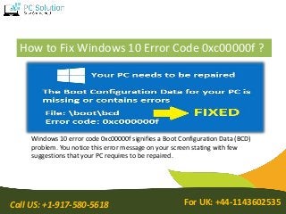 Call US: +1-917-580-5618 For UK: +44-1143602535
How to Fix Windows 10 Error Code 0xc00000f ?
Windows 10 error code 0xc00000f signifies a Boot Configuration Data (BCD)
problem. You notice this error message on your screen stating with few
suggestions that your PC requires to be repaired.
 