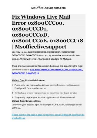 MSOfficeLiveSupport.com
Fix Windows Live Mail
Error 0x800CCC00,
0x800CCCD1,
0x800CCC0D,
0x800CCC0E, 0x800CCC18
| Msofficelivesupport
You may receive Error 0x800CCC00, 0x800CCCD1, 0x800CCC0D,
0x800CCC0E, 0x800CCC18 when you try to send or receive emails from
Outlook, Windows live mail, Thunderbird. Windows 10 Mail app.
There are many causes for this problem, below are the steps to fix the most
common causes of Live Error 0x800CCC00, 0x800CCCD1, 0x800CCC0D,
0x800CCC0E, 0x800CCC18.
Method One: Credentials look up.
1. Please make sure your email address and password is correct by logging into
Email provider’s webmail (browser)
2. Try to change or reset your password for email from your Email provider.
3. Temporarily suspend your Antivirus application and Windows firewall.
Method Two: Server settings.
Determine your account type, for example: POP3, IMAP, Exchange Server,
MAPI etc.
Please click here to open a page to view your server settings by entering your
email address.
 