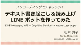 テキスト書き起こし＆読み上げ
LINE ボットを作ってみた
松本 典子
Noriko Matsumoto
2020/02/07 xAI Meetup #1
ノンコーディングでチャレンジ！
LINE Messaging API + Cognitive Services + Azure Logic Apps
 