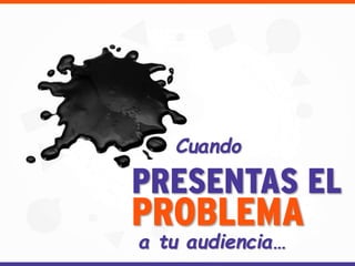Cuando
PRESENTAS EL
PROBLEMA
a tu audiencia…
 