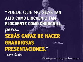 “PUEDE QUE NO SEAS TAN
ALTO COMO LINCOLN O TAN
ELOCUENTE COMO CHURCHILL,
pero…
SERÁS CAPAZ DE HACER
GRANDIOSAS
PRESENTACIONES.”
-Seth Godin
Editado por ricardo.quiroz@yahoo.com
 